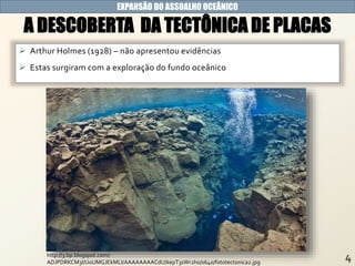 EXPANSÃO DO ASSOALHO OCEÂNICO
A DESCOBERTA DA TECTÔNICA DE PLACAS
 Arthur Holmes (1928) – não apresentou evidências
 Estas surgiram com a exploração do fundo oceânico
http://3.bp.blogspot.com/-
ADJPDRKCM3I/UoUMGJEkMLI/AAAAAAAACdU/kepT3sWr2ho/s640/fototectonica2.jpg
 