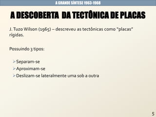 A GRANDE SÍNTESE 1963-1968
J. Tuzo Wilson (1965) – descreveu as tectônicas como “placas”
rígidas.
Possuindo 3 tipos:
Separam-se
Aproximam-se
Deslizam-se lateralmente uma sob a outra
A DESCOBERTA DA TECTÔNICA DE PLACAS
 