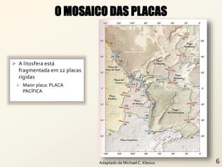  A litosfera está
fragmentada em 12 placas
rígidas
 Maior placa: PLACA
PACÍFICA
O MOSAICO DAS PLACAS
Adaptado de Michael C. Klesius
 