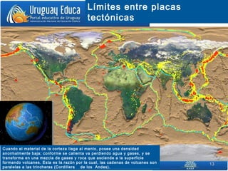 1313
Límites entre placas
tectónicas
Cuando el material de la corteza llega al manto, posee una densidad
anormalmente baja; conforme se calienta va perdiendo agua y gases, y se
transforma en una mezcla de gases y roca que asciende a la superficie
formando volcanes. Esta es la razón por la cual, las cadenas de volcanes son
paralelas a las trincheras (Cordillera de los Andes).
 