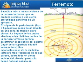 2222
Terremoto
Sacudida más o menos violenta de
la corteza terrestre, que se
produce siempre a una cierta
profundidad partiendo de un
epicentro.
El origen de la perturbación (foco
o hipocentro) puede estar situado
en una zona de fricción entre
placas. La llegada de las ondas
sísmicas a los distintos puntos de
la corteza terrestre permite
determinar el epicentro del seísmo
(lugar de la superficie situado
sobre el foco).Son
manifestaciones de la dinámica
terrestre más frecuentes de lo que
parece, sobre todo en zonas
activas del planeta; pero solo
llegan noticias cuando se
 
