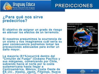 2525
PREDICCIONESPREDICCIONES
¿Para qué nos sirve
predecirlos?
El objetivo de asignar un grado de riesgo
es atenuar los efectos de un terremoto.
Si nosotros presumimos la ocurrencia de
un sismo y nos imaginamos cuál sería su
peor consecuencia podremos tomar las
precauciones adecuadas para evitar un
daño mayor.
La mayoría (81%)ocurrirá dentro del
"Cinturón de Fuego" (Océano Pacífico y
sus márgenes, comenzando por Chile,
subiendo hacia el norte por la costa
sudamericana hasta llegar a
Centroamérica, México, Costa Oeste de
EE.UU., Alaska, Japón, Filipinas, Nueva
 