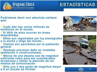 2626
ESTADÍSTICASESTADÍSTICAS
Podríamos decir con absoluta certeza
que:
Cada año hay varios millones de
temblores en el mundo.
El 80% de ellos ocurren en áreas
despobladas.
Miles son registrados por los sismógrafos
a lo ancho y largo del mundo.-
Cientos son percibidos por la población
general.
Decenas provocan daño en ciudades
(población o construcciones).
Menos de una decena son de magnitud
suficiente como para ser considerados
terremotos y llamar la atención de los
medios de comunicación.
Sólo uno o dos serán de magnitud mayor
a 8 en Escala de Richter.
 