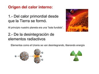 Origen del calor interno:
1.- Del calor primordial desde
que la Tierra se formó.
Al principio nuestro planeta era una “bola fundida”.
2.- De la desintegración de
elementos radiactivos
Elementos como el Uranio se van desintegrando, liberando energía
 