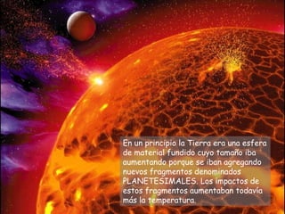 En un principio la Tierra era una esfera
de material fundido cuyo tamaño iba
aumentando porque se iban agregando
nuevos fragmentos denominados
PLANETESIMALES. Los impactos de
estos fragmentos aumentaban todavía
más la temperatura.
 