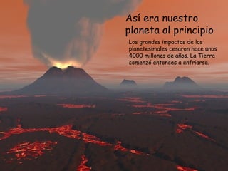 Así era nuestro
planeta al principio
Los grandes impactos de los
planetesimales cesaron hace unos
4000 millones de años. La Tierra
comenzó entonces a enfriarse.
 