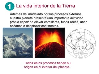 1 La vida interior de la Tierra
Además del modelado por los procesos externos,
nuestro planeta presenta una importante actividad
propia capaz de elevar cordilleras, fundir rocas, abrir
océanos o desplazar continentes.
Todos estos procesos tienen su
origen en el interior del planeta.
 