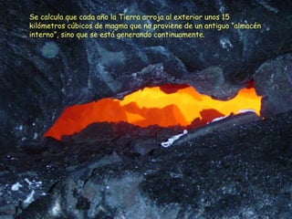 Se calcula que cada año la Tierra arroja al exterior unos 15
kilómetros cúbicos de magma que no proviene de un antiguo “almacén
interno”, sino que se está generando continuamente.
 
