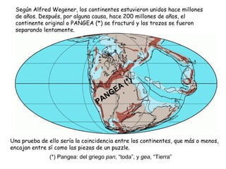 Según Alfred Wegener, los continentes estuvieron unidos hace millones
de años. Después, por alguna causa, hace 200 millones de años, el
continente original o PANGEA (*) se fracturó y los trozos se fueron
separando lentamente.
PANGEA
(*)
Una prueba de ello sería la coincidencia entre los continentes, que más o menos,
encajan entre sí como las piezas de un puzzle.
(*) Pangea: del griego pan, “toda”, y gea, “Tierra”
 