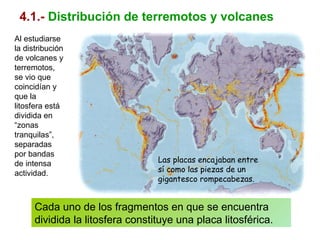 4.1.- Distribución de terremotos y volcanes
Al estudiarse
la distribución
de volcanes y
terremotos,
se vio que
coincidían y
que la
litosfera está
dividida en
“zonas
tranquilas”,
separadas
por bandas
de intensa
actividad.
Cada uno de los fragmentos en que se encuentra
dividida la litosfera constituye una placa litosférica.
Las placas encajaban entre
sí como las piezas de un
gigantesco rompecabezas.
 