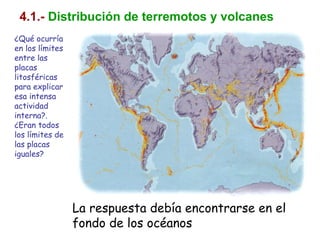 4.1.- Distribución de terremotos y volcanes
¿Qué ocurría
en los límites
entre las
placas
litosféricas
para explicar
esa intensa
actividad
interna?.
¿Eran todos
los límites de
las placas
iguales?
La respuesta debía encontrarse en el
fondo de los océanos
 