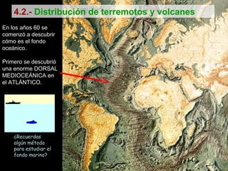 En los años 60 se
comenzó a descubrir
cómo es el fondo
oceánico.
Primero se descubrió
una enorme DORSAL
MEDIOCEÁNICA en
el ATLÁNTICO.
¿Recuerdas
algún método
para estudiar el
fondo marino?
4.2.- Distribución de terremotos y volcanes
 