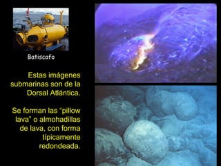 Estas imágenes
submarinas son de la
Dorsal Atlántica.
Se forman las “pillow
lava” o almohadillas
de lava, con forma
típicamente
redondeada.
Batiscafo
 