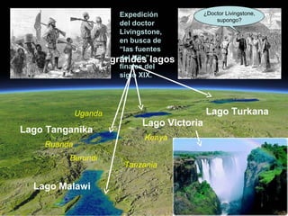 El Rift Valley de
África Oriental visto
desde un satélite
artificial.
Los grandes lagos
Lago Victoria
Lago Tanganika
Lago Turkana
Kenya
Uganda
Tanzania
Ruanda
Burundi
Lago Malawi
Expedición
del doctor
Livingstone,
en busca de
“las fuentes
del Nilo”,
finales del
siglo XIX.
¿Doctor Livingstone,
supongo?
 