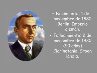• Nacimiento: 1 de
noviembre de 1880
Berlín, Imperio
alemán.
• Fallecimiento: 2 de
noviembre de 1930
(50 años)
Clarinetania, Groen
landia.
 