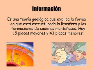 Información
Es una teoría geológica que explica la forma
en que está estructurada la litosfera y las
formaciones de cadenas montañosas. Hay
15 placas mayores y 43 placas menores.
 