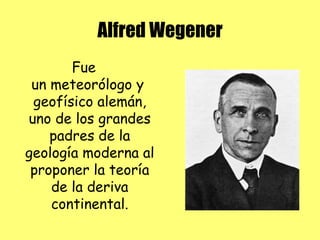 Alfred Wegener
Fue
un meteorólogo y
geofísico alemán,
uno de los grandes
padres de la
geología moderna al
proponer la teoría
de la deriva
continental.
 
