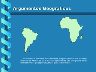 Argumentos Geográficos

Ao observar os contornos dos continentes, Wegener verificou que as costas
atlânticas da América do Sul e da África apresentavam uma configuração de tal
modo semelhante que se podiam justapor quase perfeitamente.

 