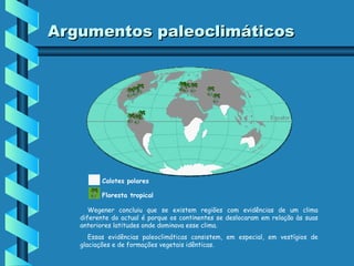 Argumentos paleoclimáticos

Calotes polares
Floresta tropical
Wegener concluiu que se existem regiões com evidências de um clima
diferente do actual é porque os continentes se deslocaram em relação às suas
anteriores latitudes onde dominava esse clima.
Essas evidências paleoclimáticas consistem, em especial, em vestígios de
glaciações e de formações vegetais idênticas.

 