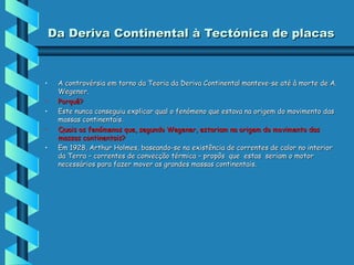 Da Deriva Continental à Tectónica de placas

•
•
•
•
•

A controvérsia em torno da Teoria da Deriva Continental manteve-se até à morte de A.
Wegener.
Porquê?
Este nunca conseguiu explicar qual o fenómeno que estava na origem do movimento das
massas continentais.
Quais os fenómenos que, segundo Wegener, estariam na origem do movimento das
massas continentais?
Em 1928, Arthur Holmes, baseando-se na existência de correntes de calor no interior
da Terra – correntes de convecção térmica – propôs que estas seriam o motor
necessários para fazer mover as grandes massas continentais.

 