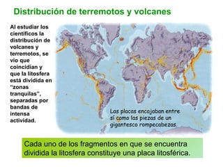 Distribución de terremotos y volcanes Al estudiar los científicos la distribución de volcanes y terremotos, se vio que coincidían y que la litosfera está dividida en “zonas tranquilas”, separadas por bandas de intensa actividad. Cada uno de los fragmentos en que se encuentra dividida la litosfera constituye una placa litosférica. Las placas encajaban entre sí como las piezas de un gigantesco rompecabezas. 
