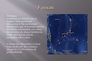 As fossas 
oceânicas ou abissais são as 
regiões mais profundas 
dos oceanos. São profundas 
depressões que se formam abaixo 
do talude continental, em zonas 
de encontro de placas tectônicas, 
onde uma dessas placas 
mergulha sob a outra. 
A Fossa das Marianas é o local 
mais profundo dos oceanos, 
atingindo 11.034 metros de 
profundidade. 
 