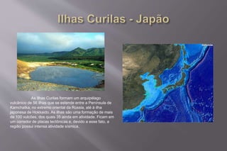 As Ilhas Curilas formam um arquipélago 
vulcânico de 56 ilhas que se estende entre a Península de 
Kamchatka, no extremo oriental da Rússia, até à ilha 
japonesa de Hokkaido. As ilhas são uma formação de mais 
de 100 vulcões, dos quais 35 ainda em atividade. Ficam em 
um corredor de placas tectônicas e, devido a esse fato, a 
região possui intensa atividade sísmica. 
 