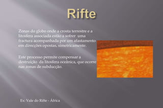Zonas do globo onde a crosta terrestre e a 
litosfera associada estão a sofrer uma 
fractura acompanhada por um afastamento 
em direcções opostas, simetricamente. 
Este processo permite compensar a 
destruição da litosfera oceânica, que ocorre 
nas zonas de subducção. 
Ex: Vale do Rifte - África 
 