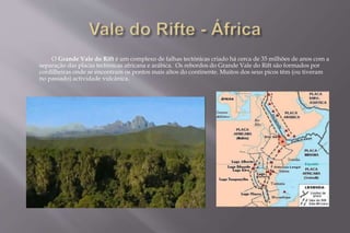 O Grande Vale do Rift é um complexo de falhas tectónicas criado há cerca de 35 milhões de anos com a 
separação das placas tectónicas africana e arábica. Os rebordos do Grande Vale do Rift são formados por 
cordilheiras onde se encontram os pontos mais altos do continente. Muitos dos seus picos têm (ou tiveram 
no passado) actividade vulcânica. 
 