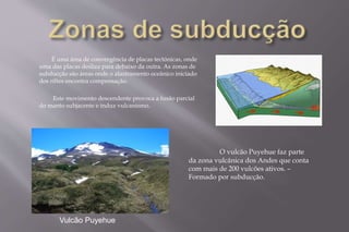 É uma área de convergência de placas tectónicas, onde 
uma das placas desliza para debaixo da outra. As zonas de 
subducção são áreas onde o alastramento oceânico iniciado 
dos riftes encontra compensação. 
Este movimento descendente provoca a fusão parcial 
do manto subjacente e induz vulcanismo. 
Vulcão Puyehue 
O vulcão Puyehue faz parte 
da zona vulcânica dos Andes que conta 
com mais de 200 vulcões ativos. – 
Formado por subducção. 
 
