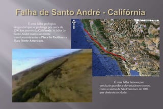 É uma falha geológica 
tangencial que se prolonga por cerca de 
1290 km através da Califórnia. A falha de 
Santo André marca um limite 
transformante entre a Placa do Pacífico e a 
Placa Norte-Americana. 
É uma falha famosa por 
produzir grandes e devastadores sismos, 
como o sismo de São Francisco de 1906 
que destruiu a cidade. 
 