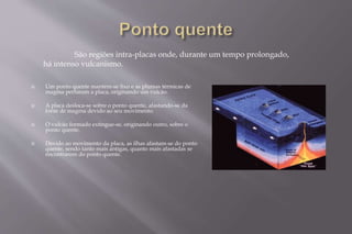 São regiões intra-placas onde, durante um tempo prolongado, 
há intenso vulcanismo. 
 Um ponto quente mantém-se fixo e as plumas térmicas de 
magma perfuram a placa, originando um vulcão. 
 A placa desloca-se sobre o ponto quente, afastando-se da 
fonte de magma devido ao seu movimento. 
 O vulcão formado extingue-se, originando outro, sobre o 
ponto quente. 
 Devido ao movimento da placa, as ilhas afastam-se do ponto 
quente, sendo tanto mais antigas, quanto mais afastadas se 
encontrarem do ponto quente. 
 