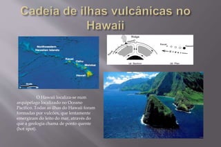O Hawaii localiza-se num 
arquipélago localizado no Oceano 
Pacífico. Todas as ilhas do Hawaii foram 
formadas por vulcões, que lentamente 
emergiram do leito do mar, através do 
que a geologia chama de ponto quente 
(hot spot). 
 