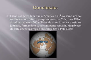  Cientistas acreditam que a América e a Ásia serão um só 
continente no futuro, pesquisadores de Yale, nos EUA, 
acreditam que em 200 milhões de anos América e Ásia se 
juntarão, formando o supercontinente Amásia. Megabloco 
de terra ocupará a região onde hoje fica o Polo Norte 
 