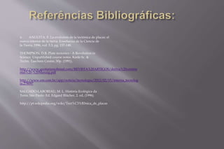  ANGUITA, F. La evolution de la tectónica de placas: el 
nuevo interior de la tierra. Enseñanza de la Ciencia de 
la Tierra, 1996, vol. 3.3, pg. 137-148. 
THOMPSON, D.B. Plate tectonics - A Revolution in 
Science. Unpublished course notes. Keele Sc. & 
Techn. Taechers Centre. 50p. (1991). 
http://www.geoturismobrasil.com/REVISTA%20ARTIGOS/deriva%20contine 
ntal%20-%20Manzig.pdf 
http://www.em.com.br/app/noticia/tecnologia/2012/02/15/interna_tecnolog 
ia,278097 
SALGADO-LABORIAU, M. L. História Ecológica da 
Terra. São Paulo: Ed. Edgard Blücher, 2. ed, (1996). 
http://pt.wikipedia.org/wiki/Tect%C3%B3nica_de_placas 
 