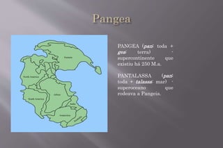 PANGEA (pan: toda + 
gea: terra) - 
supercontinente que 
existiu há 250 M.a. 
PANTALASSA (pan: 
toda + talassa: mar) - 
superoceano que 
rodeava a Pangeia. 
 