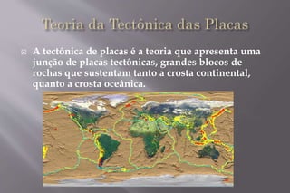  A tectônica de placas é a teoria que apresenta uma 
junção de placas tectônicas, grandes blocos de 
rochas que sustentam tanto a crosta continental, 
quanto a crosta oceânica. 
 