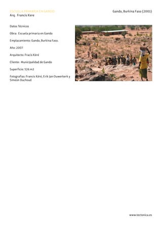 www.tectonica.es
ESCUELA PRIMARIA EN GANDO Gando, Burkina Faso (2001)
Arq. Francis Kere
Datos Técnicos
Obra: Escuela primaria en Gando
Emplazamiento: Gando, Burkina Faso.
Año: 2007
Arquitecto: Fracis Kéré
Cliente: Municipalidad de Gando
Superficie: 526 m2
Fotografías: Francis Kéré, Erik Jan Ouwerkerk y
Simeon Duchoud
 
