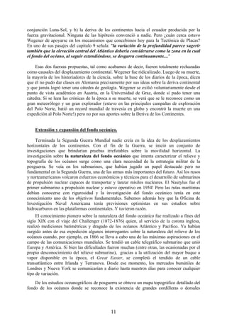 conjunción Luna-Sol, y b) la deriva de los continentes hacia el ecuador producida por la
fuerza gravitacional. Ninguna de las hipótesis convenció a nadie. Pero ¿cuán cerca estuvo
Wegener de apoyarse en los mecanismos que concebimos hoy para la Tectónica de Placas?
En uno de sus pasajes del capítulo 9 señala: "la variación de la profundidad parece sugerir
también que la elevación central del Atlántico debería considerarse como la zona en la cual
el fondo del océano, al seguir extendiéndose, se desgarra continuamente...."
Esas dos fuerzas propuestas, tal como acabamos de decir, fueron totalmente rechazadas
como causales del desplazamiento continental. Wegener fue ridiculizado. Luego de su muerte,
la mayoría de los historiadores de la ciencia, sobre la base de los diarios de la época, dicen
que él no pudo dar clases en Alemania precisamente por sus ideas sobre la deriva continental
y que jamás logró tener una cátedra de geología. Wegener se exilió voluntariamente desde el
punto de vista académico en Austria, en la Universidad de Graz, donde sí pudo tener una
cátedra. Si se leen las crónicas de la época a su muerte, se verá que se le reconoce como un
gran meteorólogo y un gran explorador (estuvo en las principales campañas de exploración
del Polo Norte, batió un record mundial de travesía en globo y encontró la muerte en una
expedición al Polo Norte!) pero no por sus aportes sobre la Deriva de los Continentes.
Extensión y expansión del fondo oceánico.
Terminada la Segunda Guerra Mundial nadie creía en la idea de los desplazamientos
horizontales de los continentes. Con el fin de la Guerra, se inició un conjunto de
investigaciones que brindarían pruebas irrefutables sobre la movilidad horizontal. La
investigación sobre la naturaleza del fondo oceánico que intenta caracterizar el relieve y
topografía de los océanos surge como una clara necesidad de la estrategia militar de la
posguerra. Se veía en los submarinos, que habían jugado un papel destacado pero no
fundamental en la Segunda Guerra, una de las armas más importantes del futuro. Así los rusos
y norteamericanos volcaron esfuerzos económicos y técnicos para el desarrollo de submarinos
de propulsión nuclear capaces de transportar y lanzar mísiles nucleares. El Nautylus fue el
primer submarino a propulsión nuclear y estuvo operativo en 1954! Pero las rutas marítimas
debían conocerse con rigurosidad y la investigación del fondo oceánico tenía en este
conocimiento uno de los objetivos fundamentales. Sabemos además hoy que la Oficina de
Investigación Naval Americana tenía previsiones optimistas en sus estudios sobre
hidrocarburos en las plataformas continentales. Y tuvieron razón.
El conocimiento pionero sobre la naturaleza del fondo oceánico fue realizado a fines del
siglo XIX con el viaje del Challenger (1872-1876) quien, al servicio de la corona inglesa,
realizó mediciones batimétricas y dragado de los océanos Atlántico y Pacífico. Ya habían
surgido antes de esa expedición algunos interrogantes sobre la naturaleza del relieve de los
océanos cuando, por ejemplo, en 1866 se lleva a cabo una de las máximas aspiraciones en el
campo de las comunicaciones mundiales. Se tendió un cable telegráfico submarino que unió
Europa y América. Si bien las dificultades fueron muchas (entre otras, las ocasionadas por el
propio desconocimiento del relieve submarino), gracias a la utilización del mayor buque a
vapor disponible en la época, el Great Easter, se completó el tendido de un cable
transatlántico entre Irlanda y Terranova. Desde ese momento, los mercados bursátiles de
Londres y Nueva York se comunicarían a diario hasta nuestros días para conocer cualquier
tipo de variación.
De los estudios oceanográficos de posguerra se obtuvo un mapa topográfico detallado del
fondo de los océanos donde se reconoce la existencia de grandes cordilleras o dorsales

11

 