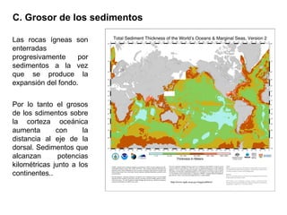 Las rocas ígneas son
enterradas
progresivamente por
sedimentos a la vez
que se produce la
expansión del fondo.
Por lo tanto el grosos
de los sdimentos sobre
la corteza oceánica
aumenta con la
distancia al eje de la
dorsal. Sedimentos que
alcanzan potencias
kilométricas junto a los
continentes..
C. Grosor de los sedimentos
 