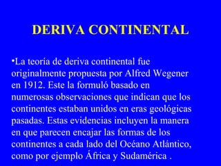 DERIVA CONTINENTAL

•La teoría de deriva continental fue
originalmente propuesta por Alfred Wegener
en 1912. Este la formuló basado en
numerosas observaciones que indican que los
continentes estaban unidos en eras geológicas
pasadas. Estas evidencias incluyen la manera
en que parecen encajar las formas de los
continentes a cada lado del Océano Atlántico,
como por ejemplo África y Sudamérica .
 