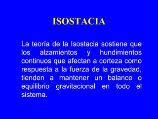 ISOSTACIA

La teoría de la Isostacia sostiene que
los alzamientos y hundimientos
continuos que afectan a corteza como
respuesta a la fuerza de la gravedad,
tienden a mantener un balance o
equilibrio gravitacional en todo el
sistema.
 