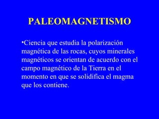 PALEOMAGNETISMO

•Ciencia que estudia la polarización
magnética de las rocas, cuyos minerales
magnéticos se orientan de acuerdo con el
campo magnético de la Tierra en el
momento en que se solidifica el magma
que los contiene.
 
