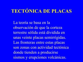 TECTÓNICA DE PLACAS

La teoría se basa en la
observación de que la corteza
terrestre sólida está dividida en
unas veinte placas semirrígidas.
Las fronteras entre estas placas
son zonas con actividad tectónica
donde tienden a producirse
sismos y erupciones volcánicas.
 