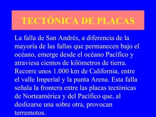 TECTÓNICA DE PLACAS
La falla de San Andrés, a diferencia de la
mayoría de las fallas que permanecen bajo el
océano, emerge desde el océano Pacífico y
atraviesa cientos de kilómetros de tierra.
Recorre unos 1.000 km de California, entre
el valle Imperial y la punta Arena. Esta falla
señala la frontera entre las placas tectónicas
de Norteamérica y del Pacífico que, al
deslizarse una sobre otra, provocan
terremotos.
 