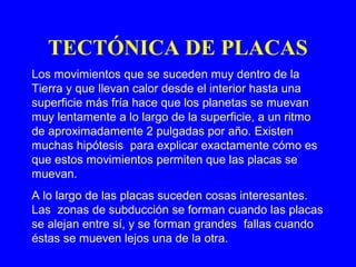 TECTÓNICA DE PLACAS
Los movimientos que se suceden muy dentro de la
Tierra y que llevan calor desde el interior hasta una
superficie más fría hace que los planetas se muevan
muy lentamente a lo largo de la superficie, a un ritmo
de aproximadamente 2 pulgadas por año. Existen
muchas hipótesis para explicar exactamente cómo es
que estos movimientos permiten que las placas se
muevan.
A lo largo de las placas suceden cosas interesantes.
Las zonas de subducción se forman cuando las placas
se alejan entre sí, y se forman grandes fallas cuando
éstas se mueven lejos una de la otra.
 