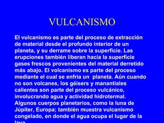 VULCANISMO
El vulcanismo es parte del proceso de extracción
de material desde el profundo interior de un
planeta, y su derrame sobre la superficie. Las
erupciones también liberan hacia la superficie
gases frescos provenientes del material derretido
más abajo. El volcanismo es parte del proceso
mediante el cual se enfría un planeta. Aún cuando
no son volcanes, los géisers y manantiales
calientes son parte del proceso vulcánico,
involucrando agua y actividad hidrotermal.
Algunos cuerpos planetarios, como la luna de
Júpiter, Europa; también muestra vulcanismo
congelado, en donde el agua ocupa el lugar de la
 