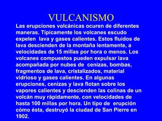 VULCANISMO
Las erupciones volcánicas ocuren de diferentes
maneras. Típicamente los volcanes escudo
expelen lava y gases calientes. Estos fluídos de
lava descienden de la montaña lentamente, a
velocidades de 15 millas por hora o menos. Los
volcanes compuestos pueden expulsar lava
acompañada por nubes de cenizas, bombas,
fragmentos de lava, cristalizados, material
vidrioso y gases calientes. En algunas
erupciones, cenizas y lava flotan sobre los
vapores calientes y descienden las colinas de un
volcán muy rápidamente, con velocidades de
hasta 100 millas por hora. Un tipo de erupción
cómo ésta, destruyó la ciudad de San Pierre en
1902.
 