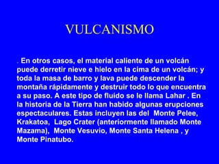 VULCANISMO

. En otros casos, el material caliente de un volcán
puede derretir nieve e hielo en la cima de un volcán; y
toda la masa de barro y lava puede descender la
montaña rápidamente y destruir todo lo que encuentra
a su paso. A este tipo de fluído se le llama Lahar . En
la historia de la Tierra han habido algunas erupciones
espectaculares. Estas incluyen las del Monte Pelee,
Krakatoa, Lago Crater (anteriormente llamado Monte
Mazama), Monte Vesuvio, Monte Santa Helena , y
Monte Pinatubo.
 