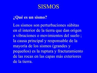 SISMOS
¿Qué es un sismo?
Los sismos son perturbaciones súbitas
en el interior de la tierra que dan origen
a vibraciones o movimientos del suelo ;
la causa principal y responsable de la
mayoría de los sismos (grandes y
pequeños) es la ruptura y fracturamiento
de las rocas en las capas más exteriores
de la tierra.
 